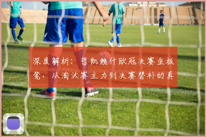 深度解析:哲凯赖什欧冠决赛坐板凳,从淘汰赛主力到决赛替补的真实原因
