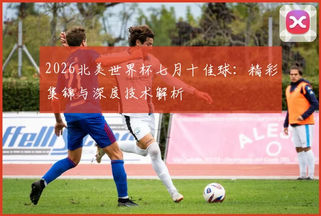 2026北美世界杯七月十佳球:精彩集锦与深度技术解析
