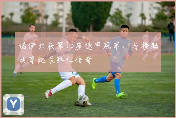 诺伊尔获第13座德甲冠军，与穆勒共享纪录拜仁传奇