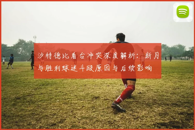 沙特德比看台冲突深度解析:新月与胜利球迷斗殴原因与后续影响