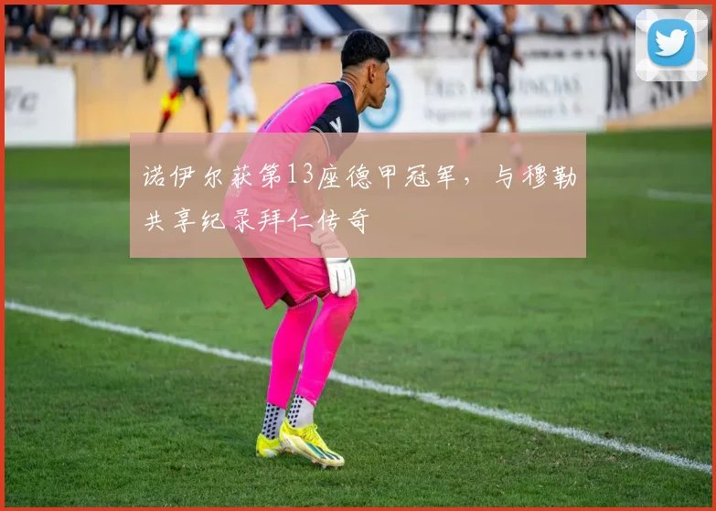 诺伊尔获第13座德甲冠军，与穆勒共享纪录拜仁传奇