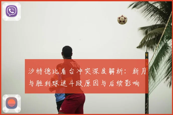 沙特德比看台冲突深度解析：新月与胜利球迷斗殴原因与后续影响