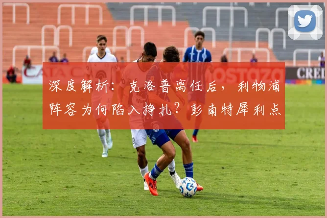 深度解析:克洛普离任后,利物浦阵容为何陷入挣扎?彭南特犀利点评引深思