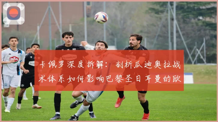 卡佩罗深度拆解:剖析瓜迪奥拉战术体系如何影响巴黎圣日耳曼的欧冠征程